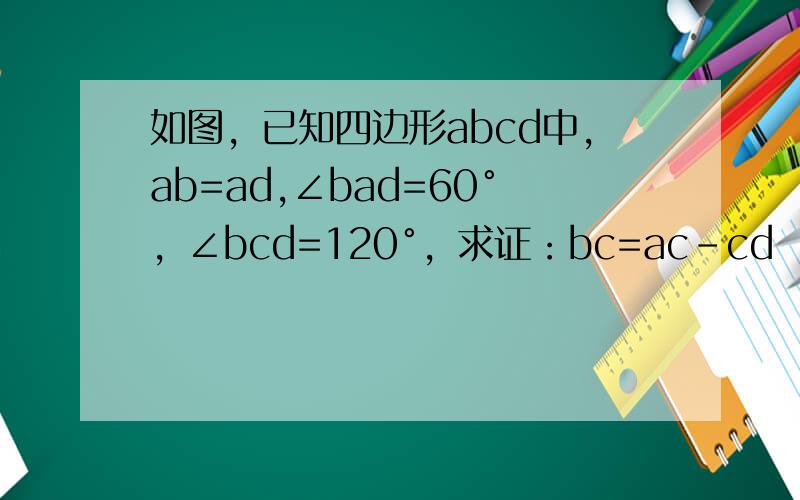 如图，已知四边形abcd中，ab=ad,∠bad=60°，∠bcd=120°，求证：bc=ac-cd