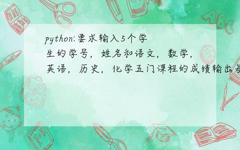 python:要求输入5个学生的学号，姓名和语文，数学，英语，历史，化学五门课程的成绩输出每个学生的