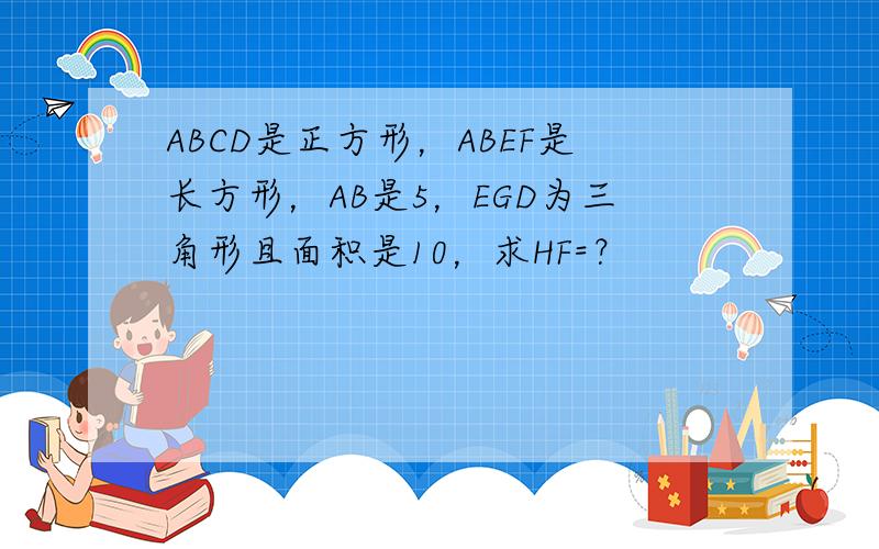 ABCD是正方形，ABEF是长方形，AB是5，EGD为三角形且面积是10，求HF=？