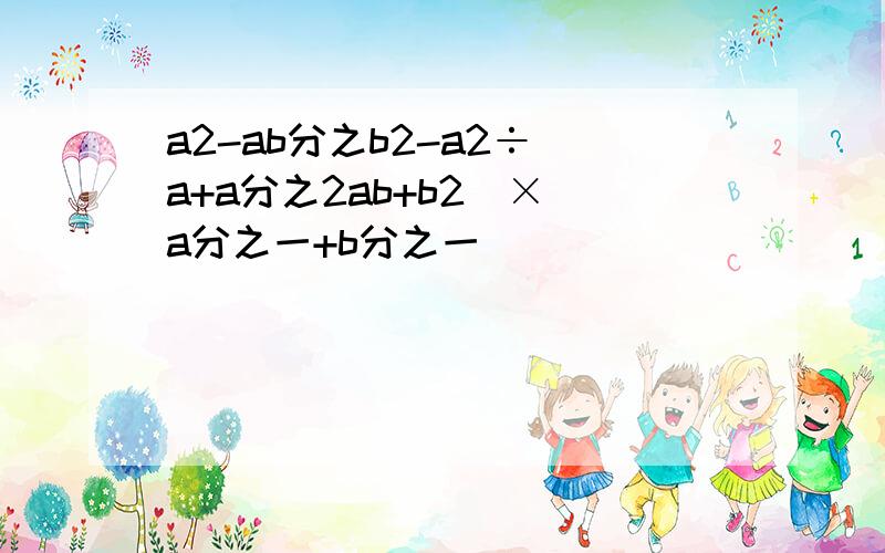 a2-ab分之b2-a2÷（a+a分之2ab+b2）×（a分之一+b分之一）