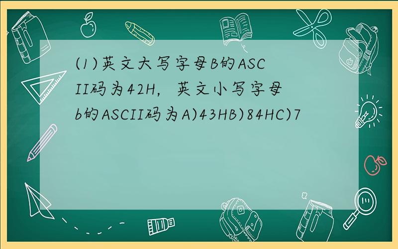 (1)英文大写字母B的ASCII码为42H，英文小写字母b的ASCII码为A)43HB)84HC)7