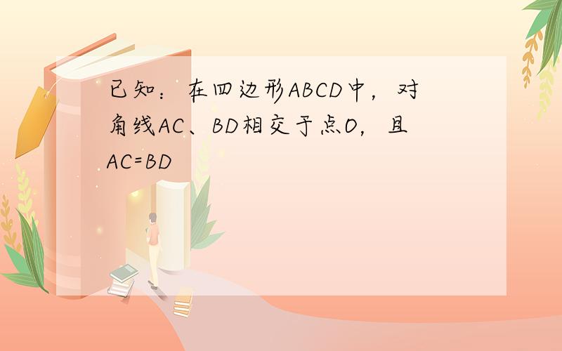 已知：在四边形ABCD中，对角线AC、BD相交于点O，且AC=BD