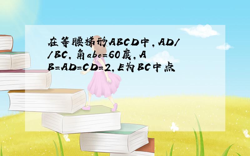 在等腰梯形ABCD中，AD//BC,角abc=60度，AB=AD=CD=2,E为BC中点