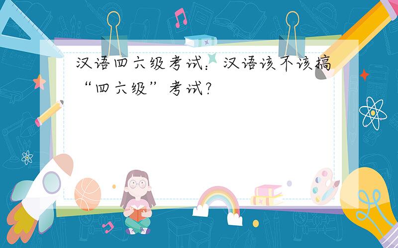 汉语四六级考试：汉语该不该搞“四六级”考试？