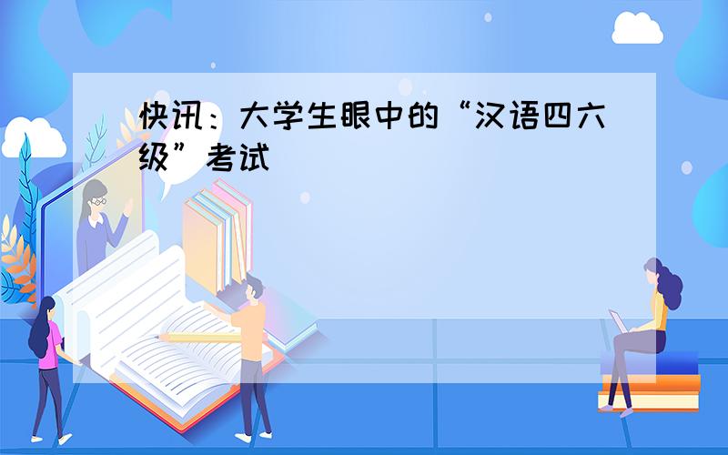 快讯：大学生眼中的“汉语四六级”考试