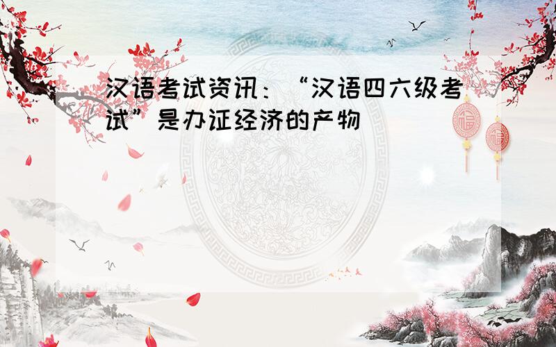 汉语考试资讯：“汉语四六级考试”是办证经济的产物