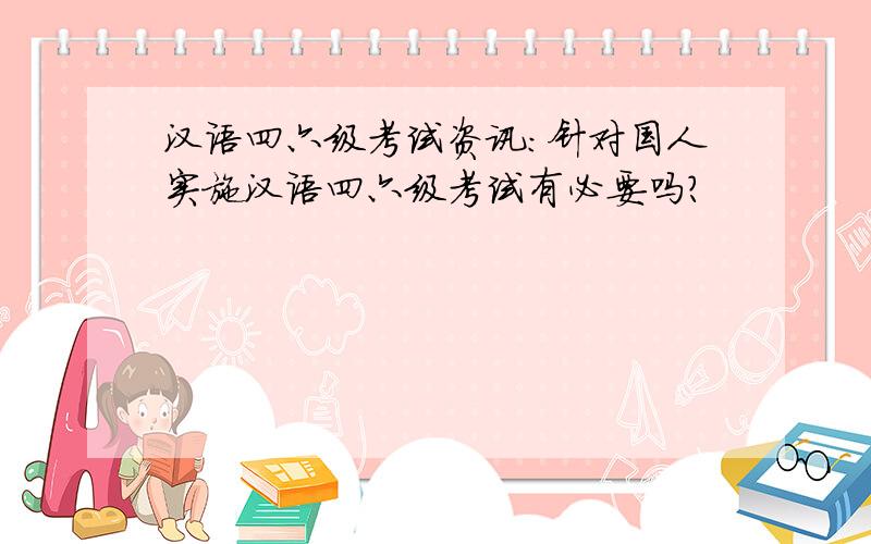 汉语四六级考试资讯：针对国人实施汉语四六级考试有必要吗?