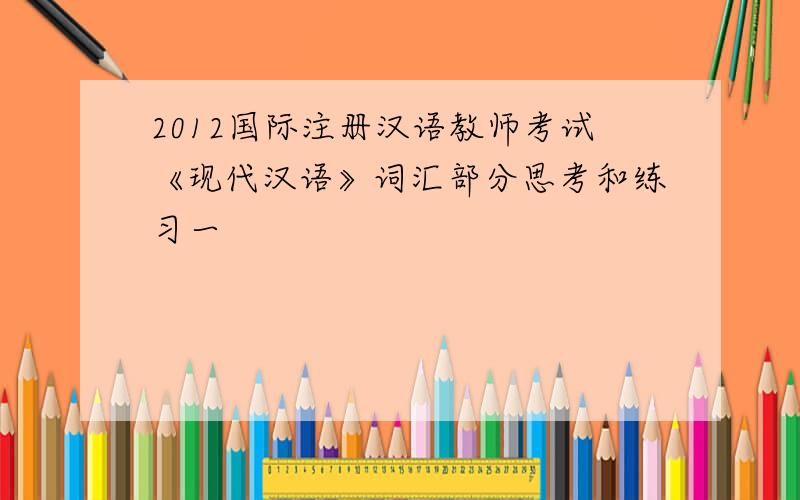 2012国际注册汉语教师考试《现代汉语》词汇部分思考和练习一