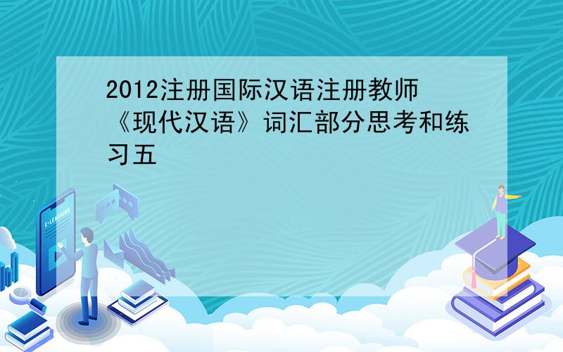 2012注册国际汉语注册教师《现代汉语》词汇部分思考和练习五