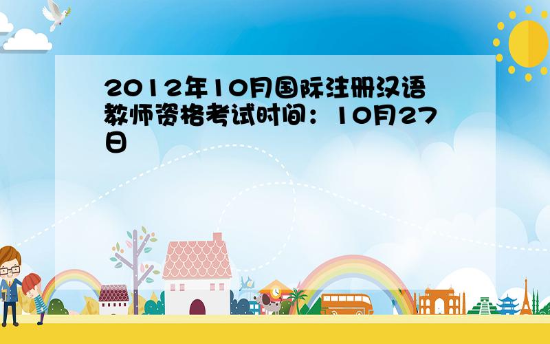 2012年10月国际注册汉语教师资格考试时间：10月27日