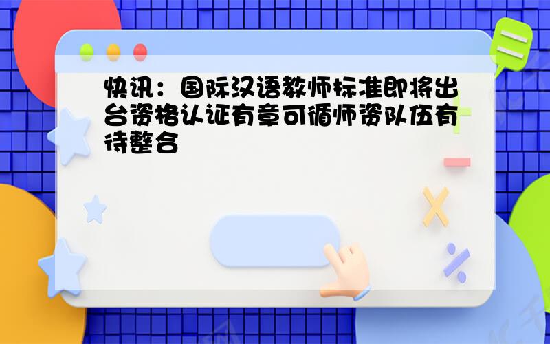 快讯：国际汉语教师标准即将出台资格认证有章可循师资队伍有待整合
