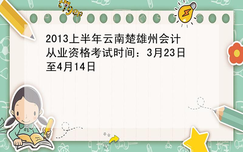 2013上半年云南楚雄州会计从业资格考试时间：3月23日至4月14日