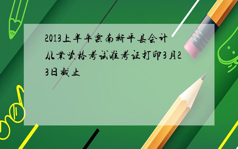 2013上半年云南新平县会计从业资格考试准考证打印3月23日截止