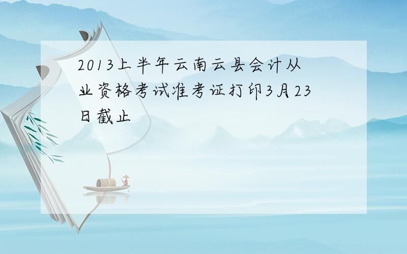 2013上半年云南云县会计从业资格考试准考证打印3月23日截止