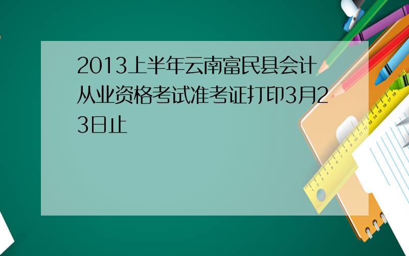 2013上半年云南富民县会计从业资格考试准考证打印3月23日止