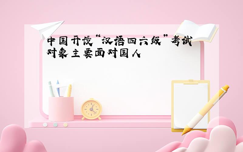 中国开设“汉语四六级”考试 对象主要面对国人