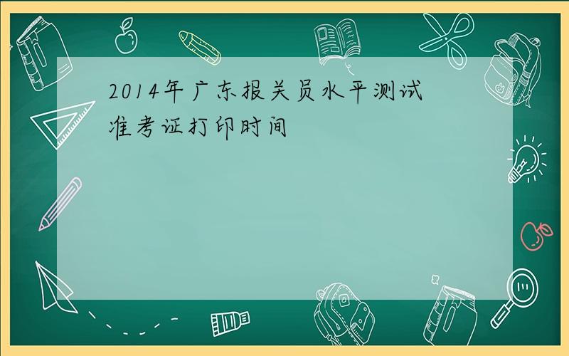 2014年广东报关员水平测试准考证打印时间