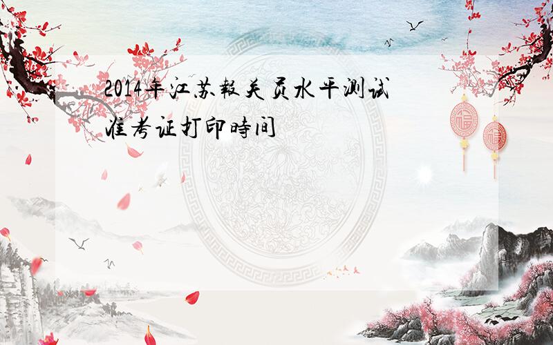 2014年江苏报关员水平测试准考证打印时间