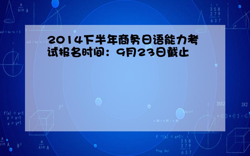 2014下半年商务日语能力考试报名时间：9月23日截止