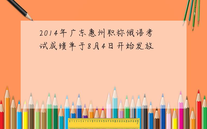 2014年广东惠州职称俄语考试成绩单于8月4日开始发放