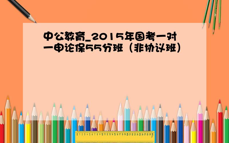 中公教育_2015年国考一对一申论保55分班（非协议班）