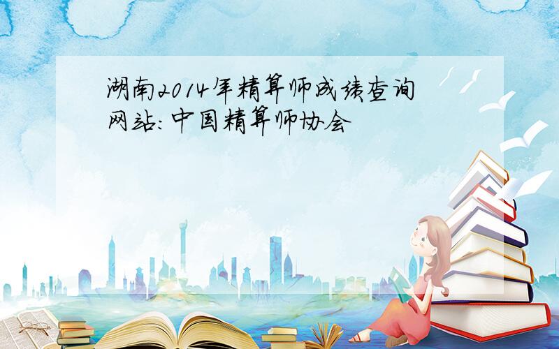 湖南2014年精算师成绩查询网站：中国精算师协会