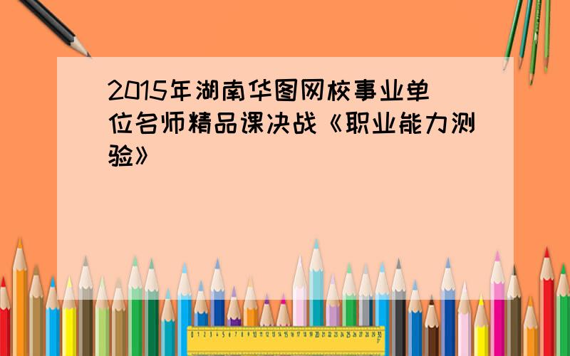 2015年湖南华图网校事业单位名师精品课决战《职业能力测验》