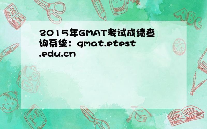 2015年GMAT考试成绩查询系统：gmat.etest.edu.cn