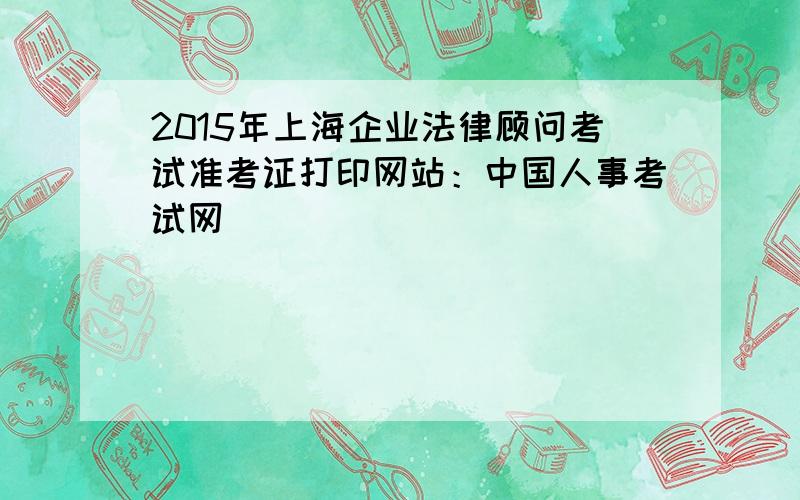 2015年上海企业法律顾问考试准考证打印网站：中国人事考试网