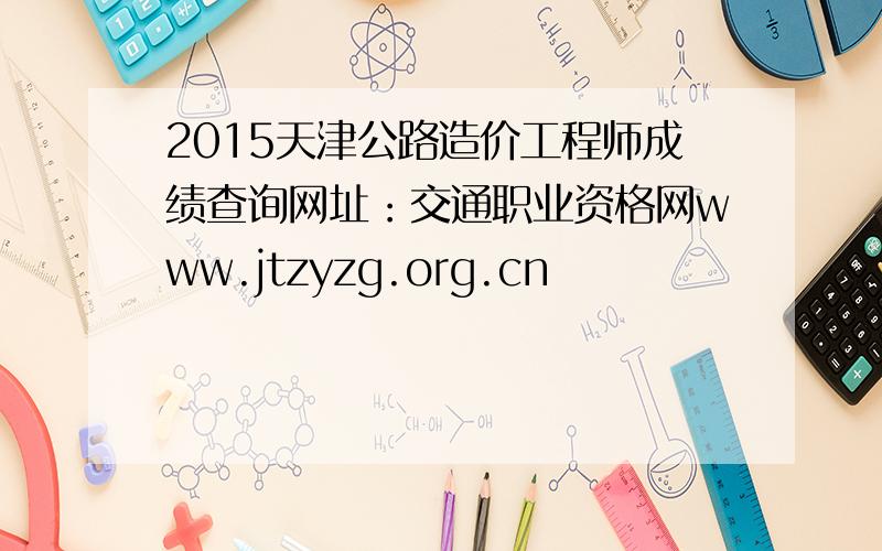2015天津公路造价工程师成绩查询网址：交通职业资格网www.jtzyzg.org.cn