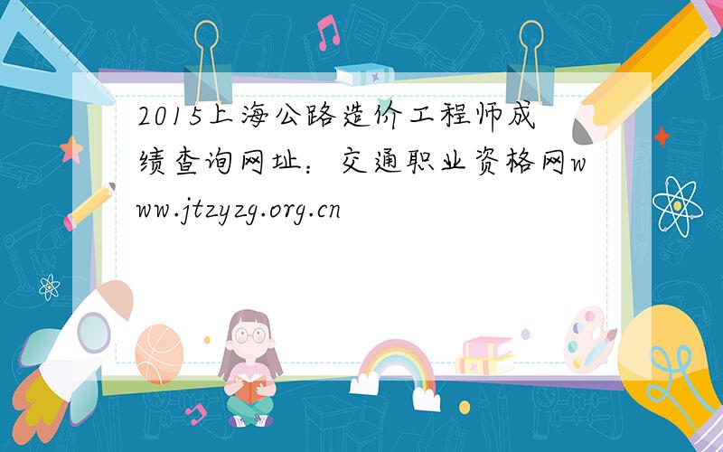 2015上海公路造价工程师成绩查询网址：交通职业资格网www.jtzyzg.org.cn