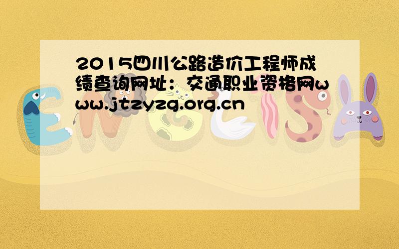 2015四川公路造价工程师成绩查询网址：交通职业资格网www.jtzyzg.org.cn