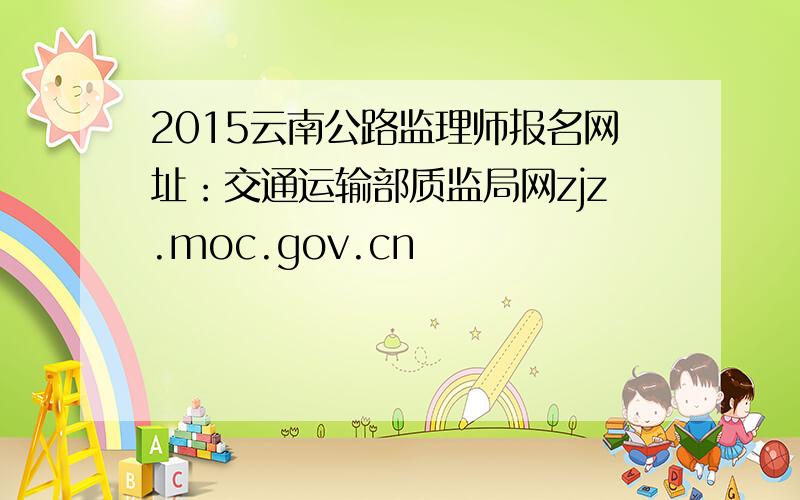 2015云南公路监理师报名网址：交通运输部质监局网zjz.moc.gov.cn
