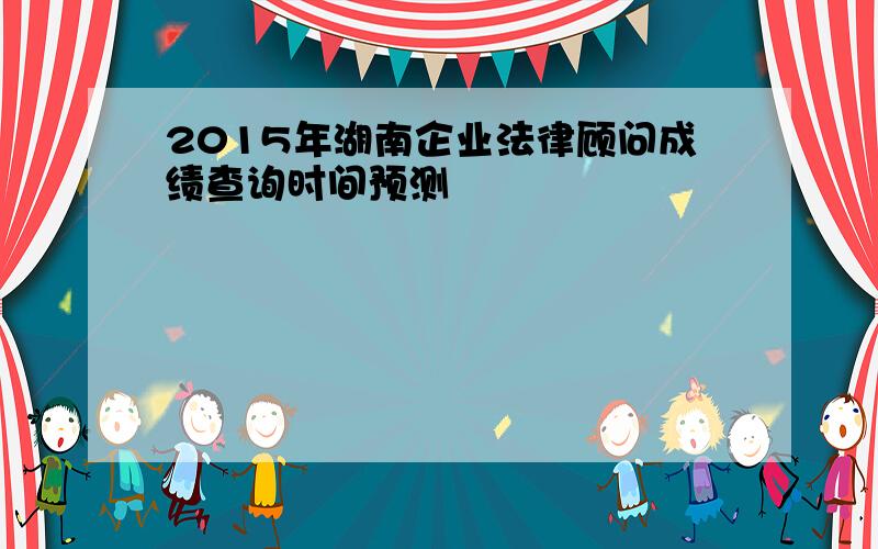 2015年湖南企业法律顾问成绩查询时间预测