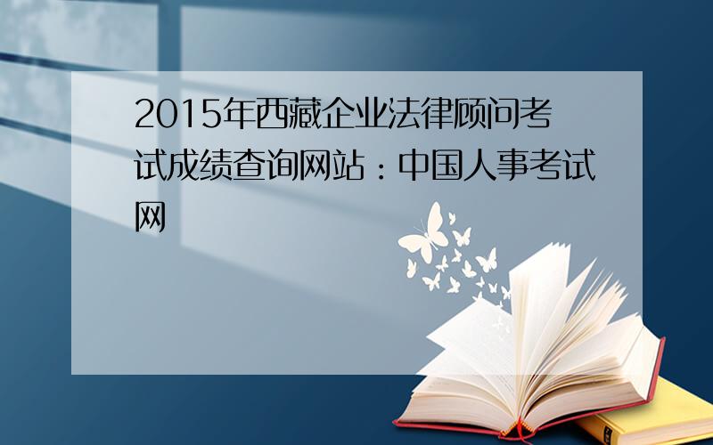 2015年西藏企业法律顾问考试成绩查询网站：中国人事考试网