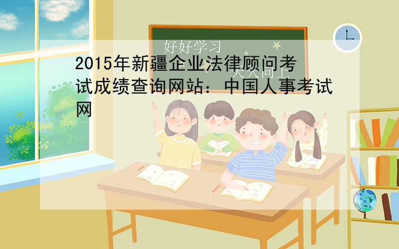 2015年新疆企业法律顾问考试成绩查询网站：中国人事考试网