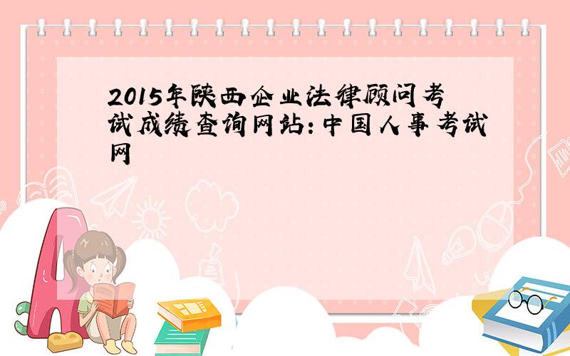 2015年陕西企业法律顾问考试成绩查询网站：中国人事考试网