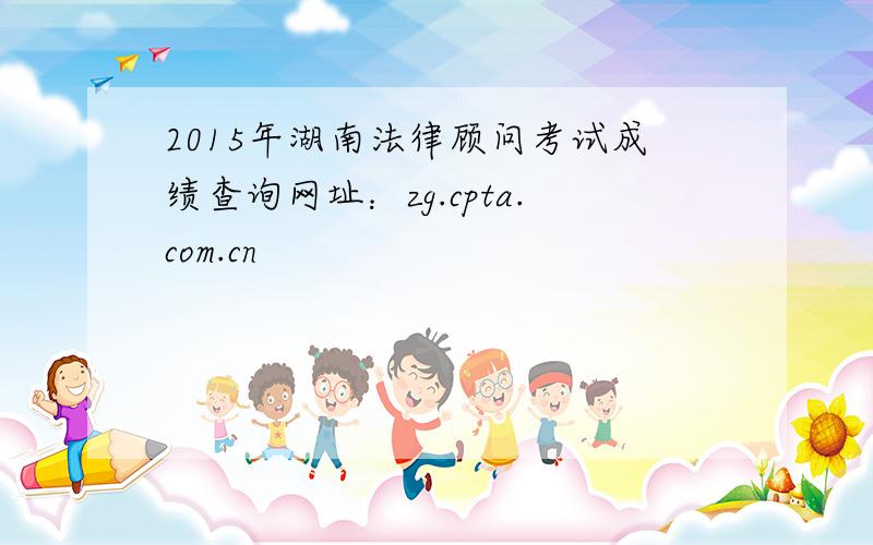 2015年湖南法律顾问考试成绩查询网址：zg.cpta.com.cn