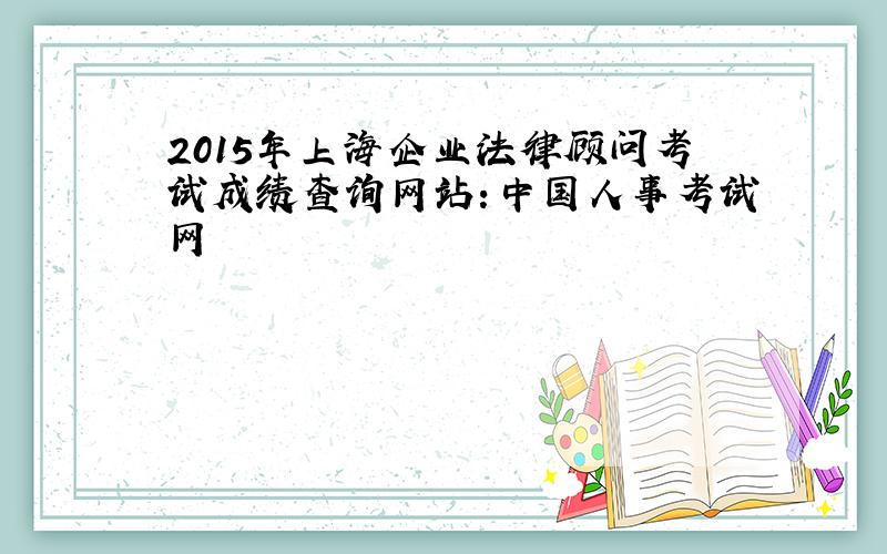 2015年上海企业法律顾问考试成绩查询网站：中国人事考试网
