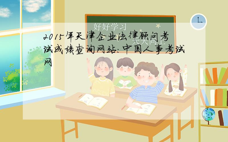 2015年天津企业法律顾问考试成绩查询网站：中国人事考试网