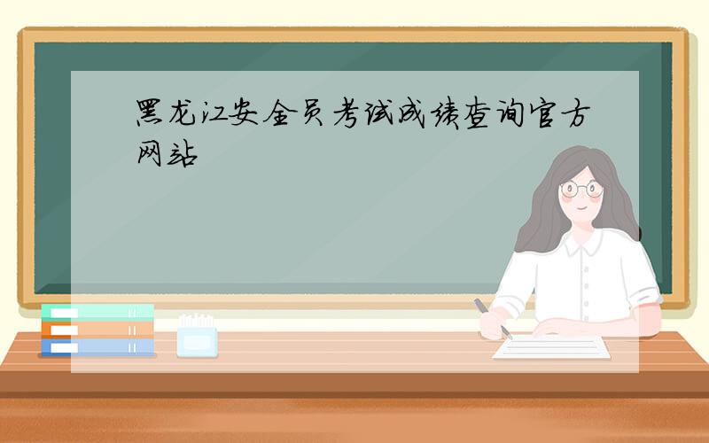 黑龙江安全员考试成绩查询官方网站
