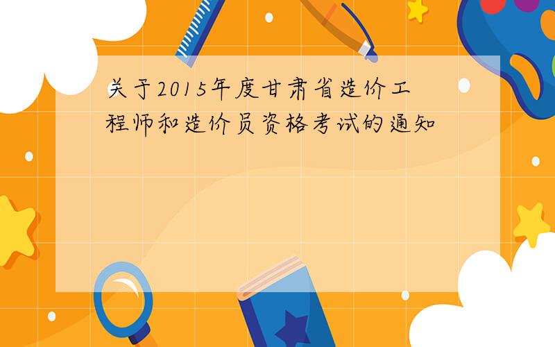 关于2015年度甘肃省造价工程师和造价员资格考试的通知