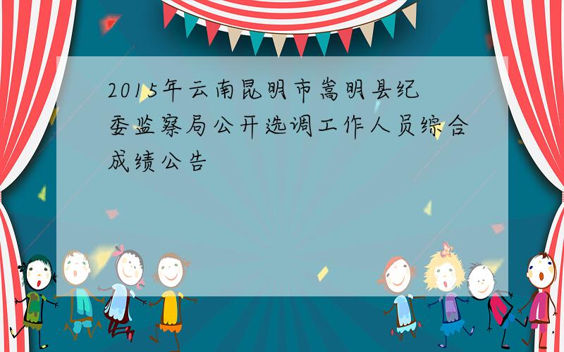2015年云南昆明市嵩明县纪委监察局公开选调工作人员综合成绩公告