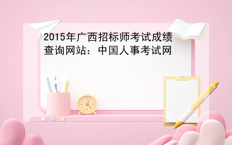 2015年广西招标师考试成绩查询网站：中国人事考试网