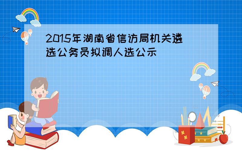 2015年湖南省信访局机关遴选公务员拟调人选公示