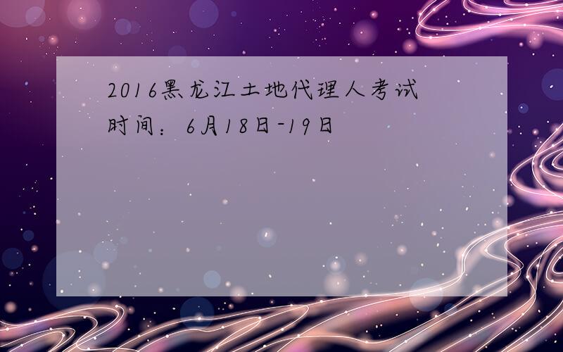 2016黑龙江土地代理人考试时间：6月18日-19日