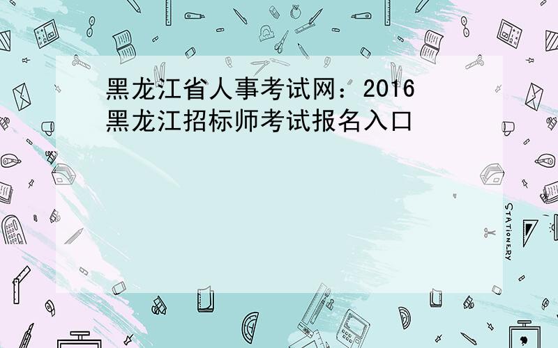 黑龙江省人事考试网：2016黑龙江招标师考试报名入口