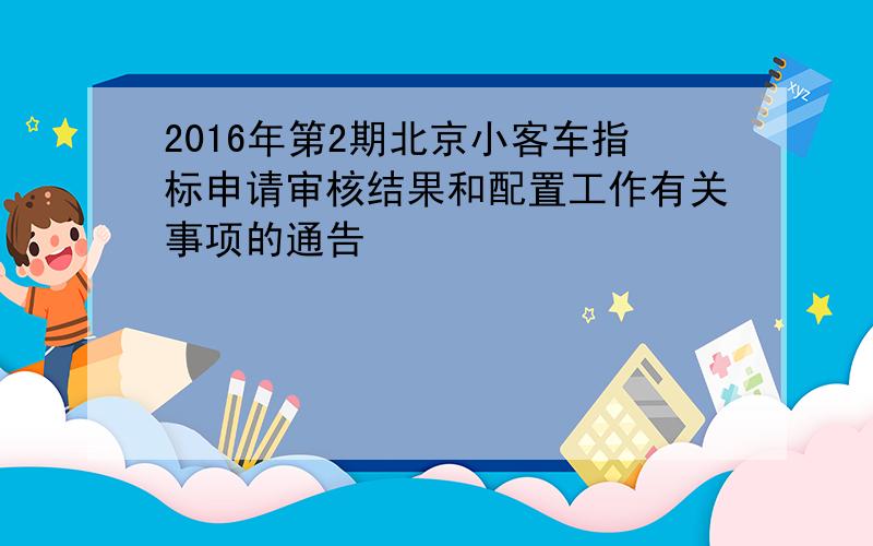2016年第2期北京小客车指标申请审核结果和配置工作有关事项的通告