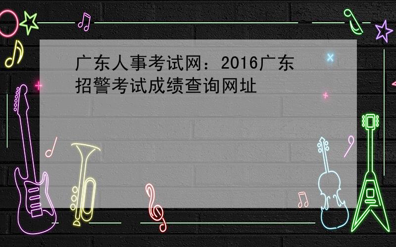 广东人事考试网：2016广东招警考试成绩查询网址