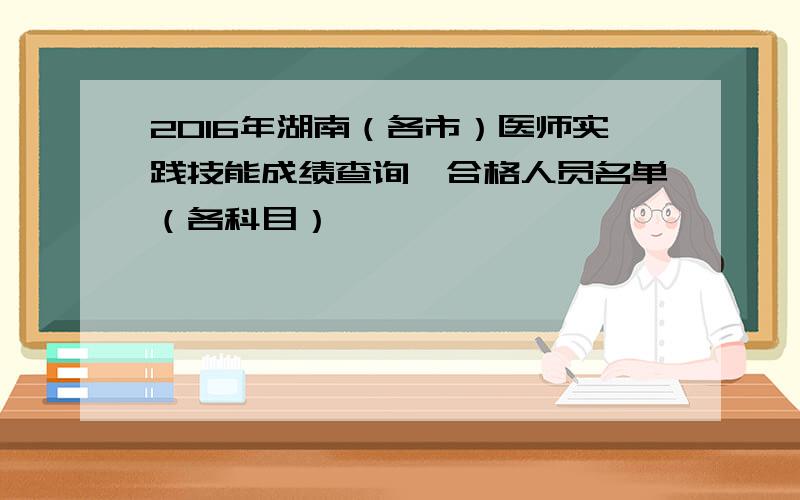 2016年湖南（各市）医师实践技能成绩查询、合格人员名单（各科目）